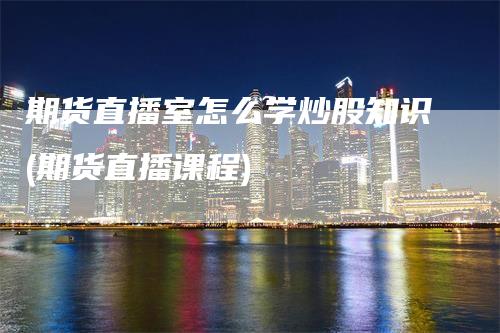期货直播室怎么学炒股知识(期货直播课程)