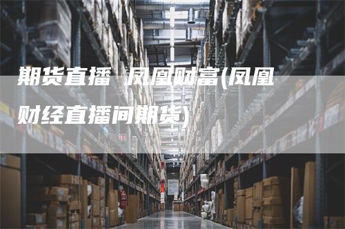 期货直播 凤凰财富(凤凰财经直播间期货)