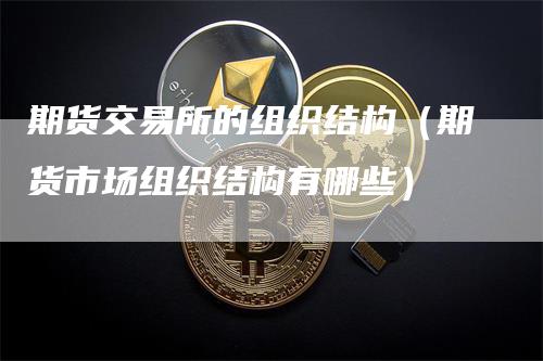 期货交易所的组织结构（期货市场组织结构有哪些）
