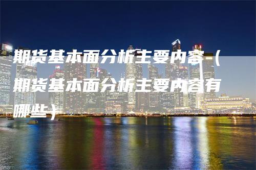 期货基本面分析主要内容（期货基本面分析主要内容有哪些）