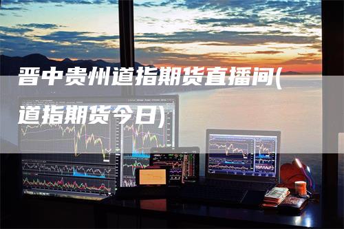 晋中贵州道指期货直播间(道指期货今日)