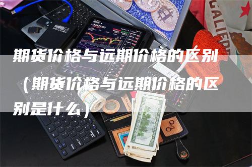 期货价格与远期价格的区别（期货价格与远期价格的区别是什么）