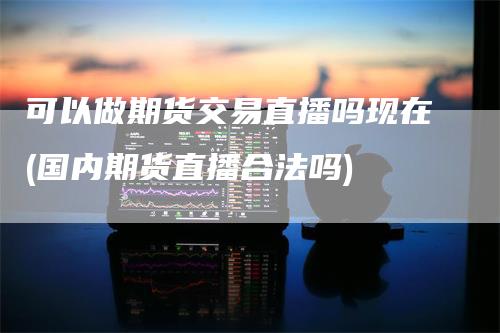 可以做期货交易直播吗现在(国内期货直播合法吗)