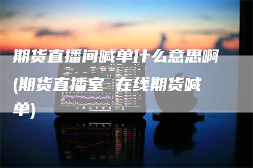 期货直播间喊单什么意思啊(期货直播室 在线期货喊单)