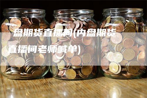 內盘期货直播间(内盘期货直播间老师喊单)