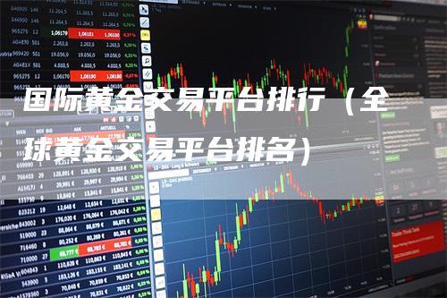 国际黄金交易平台排行（全球黄金交易平台排名）