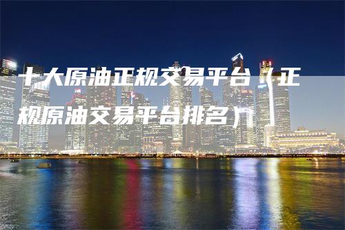 十大原油正规交易平台（正规原油交易平台排名）