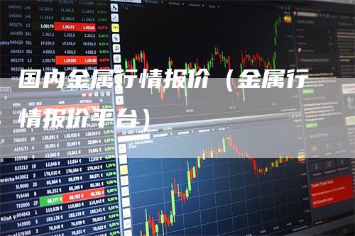 国内金属行情报价（金属行情报价平台）