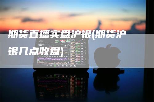 期货直播实盘沪银(期货沪银几点收盘)