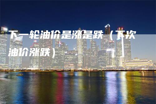 下一轮油价是涨是跌（下次油价涨跌）