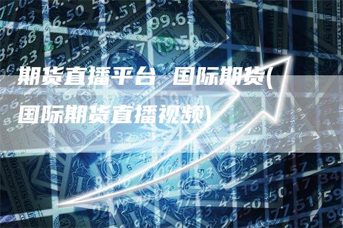 期货直播平台 国际期货(国际期货直播视频)