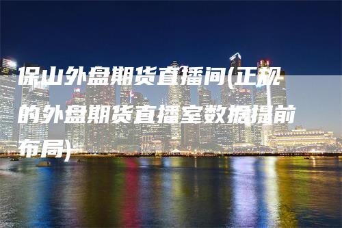 保山外盘期货直播间(正规的外盘期货直播室数据提前布局)