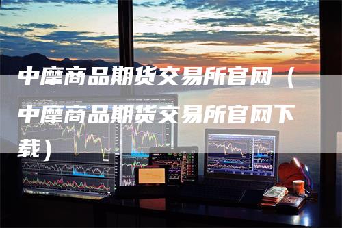 中摩商品期货交易所官网（中摩商品期货交易所官网下载）