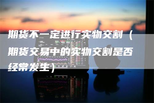 期货不一定进行实物交割（期货交易中的实物交割是否经常发生）