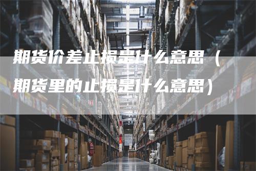 期货价差止损是什么意思（期货里的止损是什么意思）
