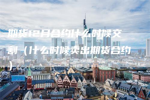 期货12月合约什么时候交割（什么时候卖出期货合约）