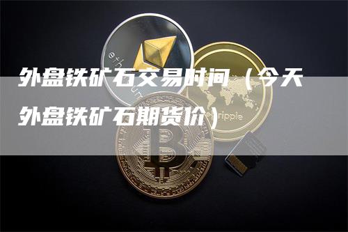 外盘铁矿石交易时间（今天外盘铁矿石期货价）