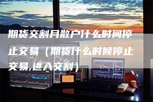 期货交割月散户什么时间停止交易(期货什么时候停止交易,进入交割)-新惠期货