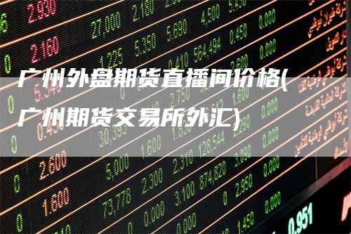 广州外盘期货直播间价格(广州期货交易所外汇)