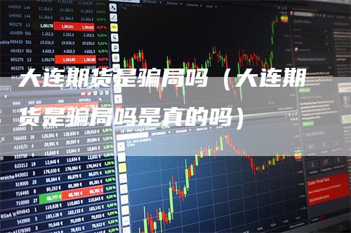 大连期货是骗局吗（大连期货是骗局吗是真的吗）