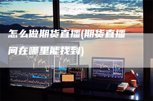 怎么做期货直播(期货直播间在哪里能找到)