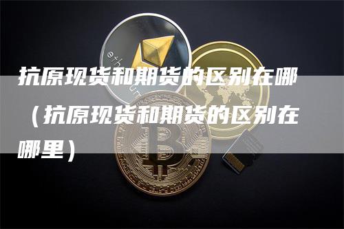抗原现货和期货的区别在哪（抗原现货和期货的区别在哪里）