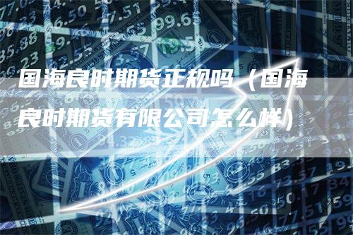 国海良时期货正规吗（国海良时期货有限公司怎么样）