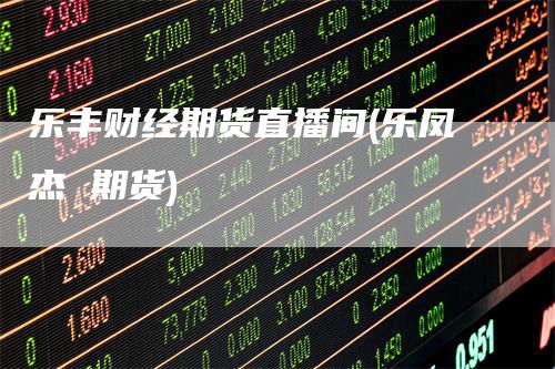 乐丰财经期货直播间(乐凤杰 期货)