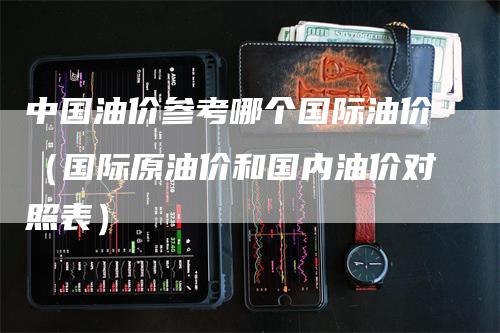 中国油价参考哪个国际油价（国际原油价和国内油价对照表）