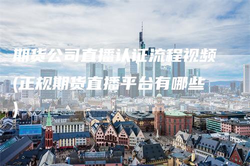 期货公司直播认证流程视频(正规期货直播平台有哪些)