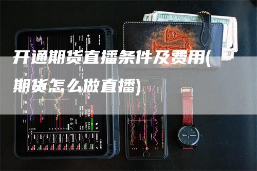 开通期货直播条件及费用(期货怎么做直播)