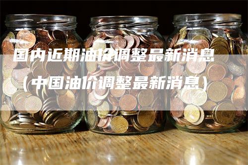 国内近期油价调整最新消息（中国油价调整最新消息）