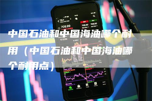 中国石油和中国海油哪个耐用（中国石油和中国海油哪个耐用点）