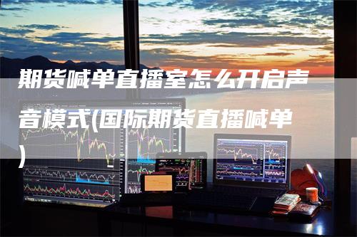 期货喊单直播室怎么开启声音模式(国际期货直播喊单)