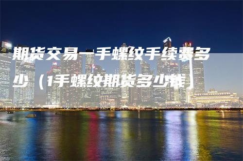 期货交易一手螺纹手续费多少（1手螺纹期货多少钱）