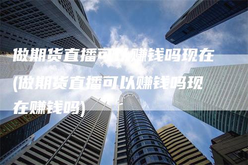 做期货直播可以赚钱吗现在(做期货直播可以赚钱吗现在赚钱吗)