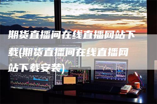 期货直播间在线直播网站下载(期货直播间在线直播网站下载安装)