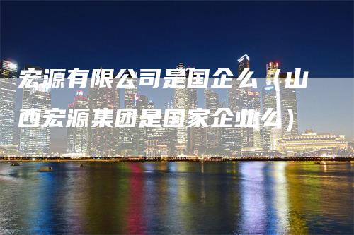 宏源有限公司是国企么（山西宏源集团是国家企业么）