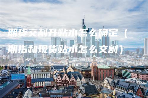 期货交割升贴水怎么确定（期指和现货贴水怎么交割）