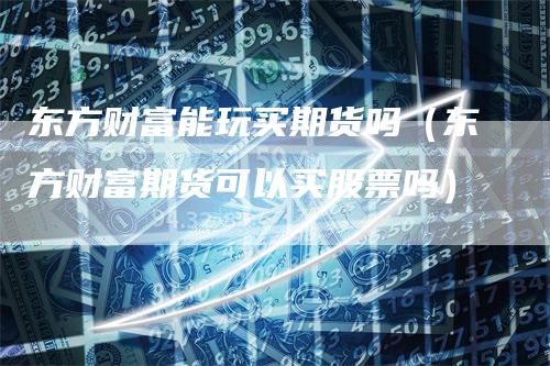 东方财富能玩买期货吗（东方财富期货可以买股票吗）