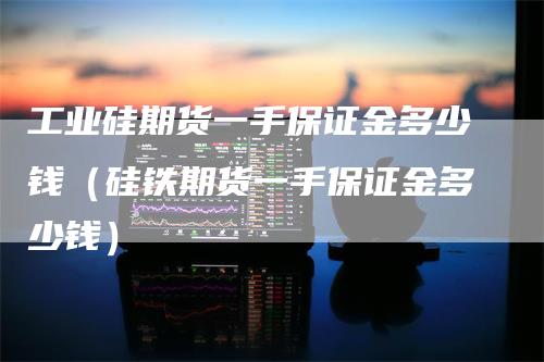 工业硅期货一手保证金多少钱（硅铁期货一手保证金多少钱）