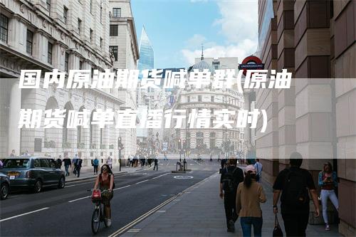 国内原油期货喊单群(原油期货喊单直播行情实时)