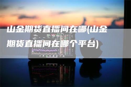山金期货直播间在哪(山金期货直播间在哪个平台)