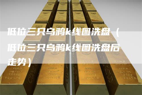 低位三只乌鸦k线图洗盘（低位三只乌鸦k线图洗盘后走势）