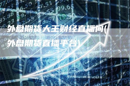 外盘期货大王财经直播间(外盘期货直播平台)