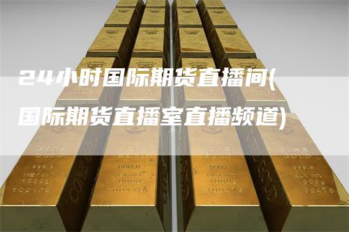 24小时国际期货直播间(国际期货直播室直播频道)