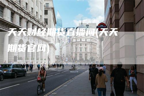 天天财经期货直播间(天天期货官网)
