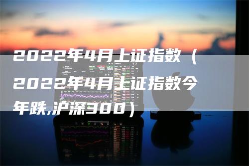 2022年4月上证指数（2022年4月上证指数今年跌,沪深300）