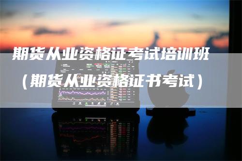 期货从业资格证考试培训班（期货从业资格证书考试）