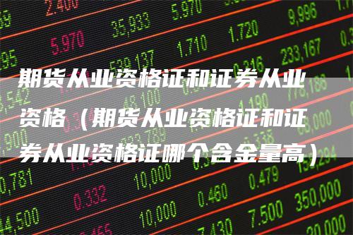 期货从业资格证和证券从业资格（期货从业资格证和证券从业资格证哪个含金量高）